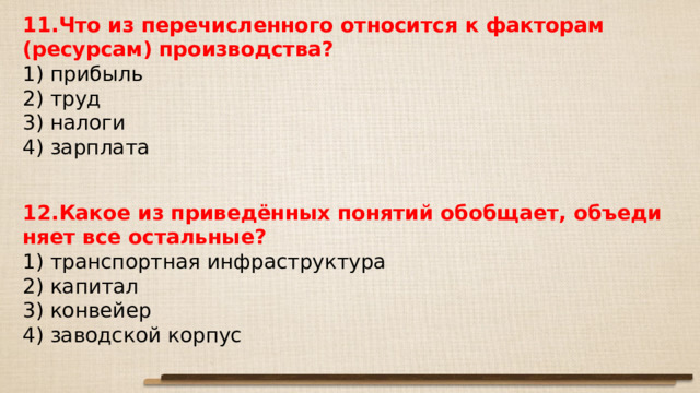 11.Что из перечисленного относится к факторам (ресурсам) производства? 1) прибыль 2) труд 3) налоги 4) зарплата 12.Какое из приведённых по­ня­тий обобщает, объ­еди­ня­ет все остальные? 1) транспортная инфраструктура 2) капитал 3) конвейер 4) заводской корпус