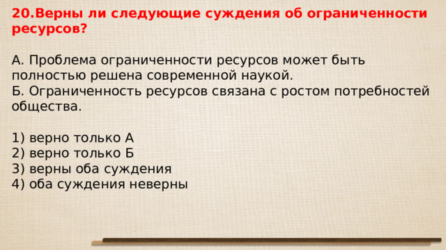 20.Верны ли следующие суждения об ограниченности ресурсов?   А. Проблема ограниченности ресурсов может быть полностью решена современной наукой. Б. Ограниченность ресурсов связана с ростом потребностей общества.   1) верно только А 2) верно только Б 3) верны оба суждения 4) оба суждения неверны