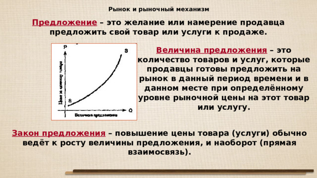 Рынок и рыночный механизм Предложение – это желание или намерение продавца предложить свой товар или услуги к продаже. Величина предложения – это количество товаров и услуг, которые продавцы готовы предложить на рынок в данный период времени и в данном месте при определённому уровне рыночной цены на этот товар или услугу. Закон предложения – повышение цены товара (услуги) обычно ведёт к росту величины предложения, и наоборот (прямая взаимосвязь).