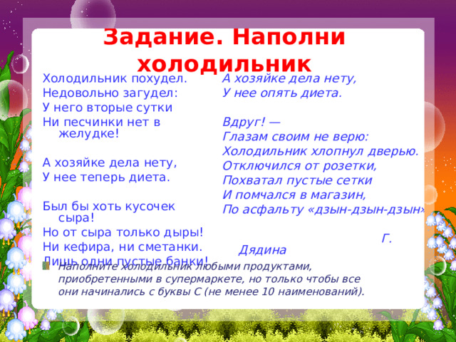 Задание. Наполни холодильник Холодильник похудел. Недовольно загудел: У него вторые сутки Ни песчинки нет в желудке! А хозяйке дела нету, У нее теперь диета. Был бы хоть кусочек сыра! Но от сыра только дыры! Ни кефира, ни сметанки. Лишь одни пустые банки! А хозяйке дела нету, У нее опять диета.  Вдруг! — Глазам своим не верю: Холодильник хлопнул дверью. Отключился от розетки, Похватал пустые сетки И помчался в магазин, По асфальту «дзын-дзын-дзын»...   Г. Дядина