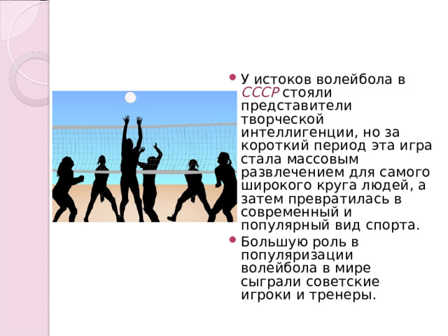 У истоков волейбола в СССР стояли представители творческой интеллигенции, но за короткий период эта игра стала массовым развлечением для самого широкого круга людей, а затем превратилась в современный и популярный вид спорта. Большую роль в популяризации волейбола в мире сыграли советские игроки и тренеры.