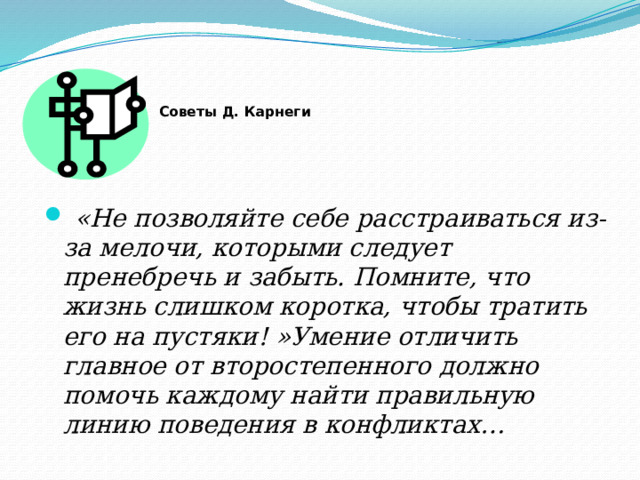 Советы Д. Карнеги       «Не позволяйте себе расстраиваться из-за мелочи, которыми следует пренебречь и забыть. Помните, что жизнь слишком коротка, чтобы тратить его на пустяки! »Умение отличить главное от второстепенного должно помочь каждому найти правильную линию поведения в конфликтах…