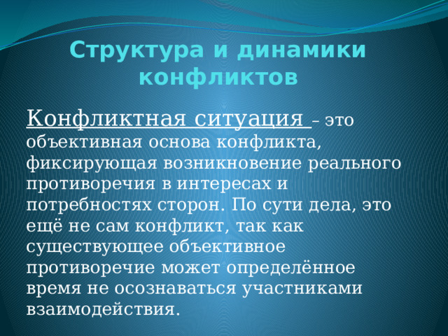 Структура и динамики конфликтов Конфликтная ситуация – это объективная основа конфликта, фиксирующая возникновение реального противоречия в интересах и потребностях сторон. По сути дела, это ещё не сам конфликт, так как существующее объективное противоречие может определённое время не осознаваться участниками взаимодействия.