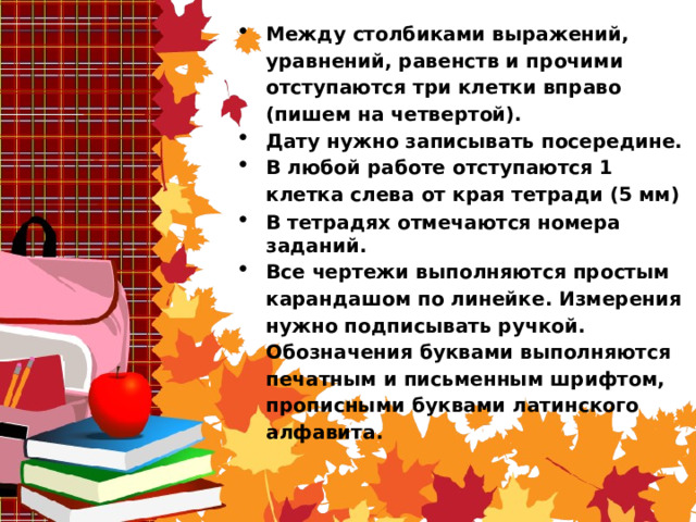 Между столбиками выражений, уравнений, равенств и прочими отступаются три клетки вправо (пишем на четвертой). Дату нужно записывать посередине. В любой работе отступаются 1 клетка слева от края тетради (5 мм) В тетрадях отмечаются номера заданий. Все чертежи выполняются простым карандашом по линейке. Измерения нужно подписывать ручкой. Обозначения буквами выполняются печатным и письменным шрифтом, прописными буквами латинского алфавита.