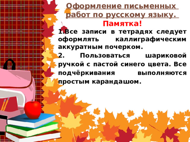 Оформление письменных работ по русскому языку. Памятка! 1.Все записи в тетрадях следует оформлять каллиграфическим аккуратным почерком. 2. Пользоваться шариковой ручкой с пастой синего цвета. Все подчёркивания выполняются простым карандашом.