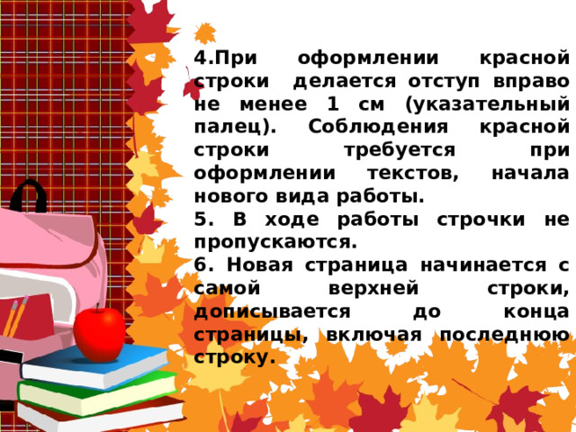 4.При оформлении красной строки делается отступ вправо не менее 1 см (указательный палец). Соблюдения красной строки требуется при оформлении текстов, начала нового вида работы. 5. В ходе работы строчки не пропускаются. 6. Новая страница начинается с самой верхней строки, дописывается до конца страницы, включая последнюю строку.