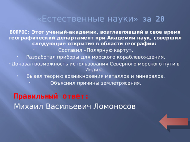 « Естественные науки » за 20 ВОПРОС: Этот ученый-академик, возглавлявший в свое время географический департамент при Академии наук, совершил следующие открытия в области географии: Составил «Полярную карту», Разработал приборы для морского кораблевождения, Доказал возможность использования Северного морского пути в Индию, Вывел теорию возникновения металлов и минералов, Объяснил причины землетрясения.  Правильный ответ: Михаил Васильевич Ломоносов