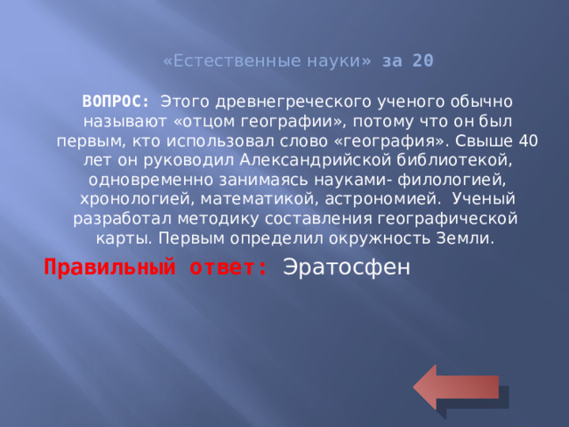 « Естественные науки » за 20 ВОПРОС: Этого древнегреческого ученого обычно называют «отцом географии», потому что он был первым, кто использовал слово «география». Свыше 40 лет он руководил Александрийской библиотекой, одновременно занимаясь науками- филологией, хронологией, математикой, астрономией. Ученый разработал методику составления географической карты. Первым определил окружность Земли. Правильный ответ: Эратосфен