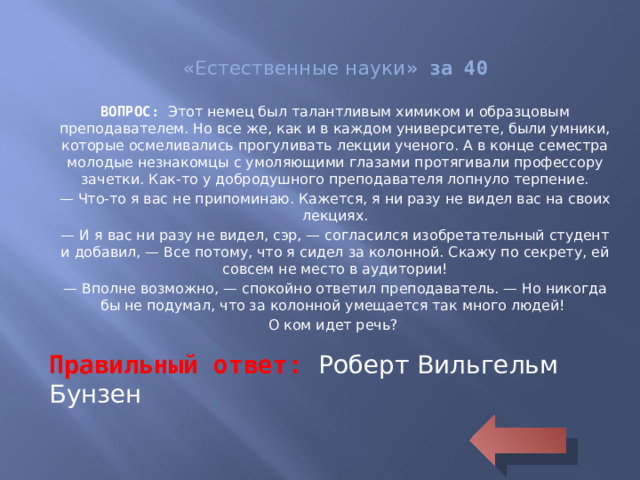 « Естественные науки » за 40 ВОПРОС: Этот немец был талантливым химиком и образцовым преподавателем. Но все же, как и в каждом университете, были умники, которые осмеливались прогуливать лекции ученого. А в конце семестра молодые незнакомцы с умоляющими глазами протягивали профессору зачетки. Как-то у добродушного преподавателя лопнуло терпение. — Что-то я вас не припоминаю. Кажется, я ни разу не видел вас на своих лекциях. — И я вас ни разу не видел, сэр, — согласился изобретательный студент и добавил, — Все потому, что я сидел за колонной. Скажу по секрету, ей совсем не место в аудитории! — Вполне возможно, — спокойно ответил преподаватель. — Но никогда бы не подумал, что за колонной умещается так много людей! О ком идет речь? Правильный ответ: Роберт Вильгельм Бунзен