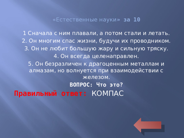 « Естественные науки » за 10 1 Сначала с ним плавали, а потом стали и летать. 2. Он многим спас жизни, будучи их проводником. 3. Он не любит большую жару и сильную тряску. 4. Он всегда целенаправлен. 5. Он безразличен к драгоценным металлам и алмазам, но волнуется при взаимодействии с железом. ВОПРОС: Что это? Правильный ответ: КОМПАС