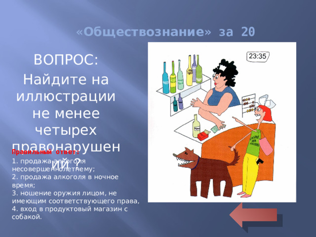 « Обществознание » за 20 ВОПРОС: Найдите на иллюстрации не менее четырех правонарушений ? Правильный ответ: 1. продажа алкоголя несовершеннолетнему;  2. продажа алкоголя в ночное время;  3. ношение оружия лицом, не имеющим соответствующего права,  4. вход в продуктовый магазин с собакой.