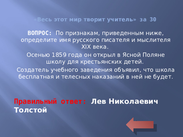 « Весь этот мир творит учитель » за 30 ВОПРОС: По признакам, приведенным ниже, определите имя русского писателя и мыслителя XIX века. Осенью 1859 года он открыл в Ясной Поляне школу для крестьянских детей. Создатель учебного заведения объявил, что школа бесплатная и телесных наказаний в ней не будет. Правильный ответ: Лев Николаевич Толстой