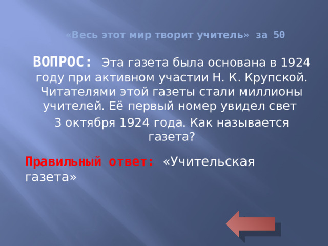 « Весь этот мир творит учитель » за 50 ВОПРОС: Эта газета была основана в 1924 году при активном участии Н. К. Крупской. Читателями этой газеты стали миллионы учителей. Её первый номер увидел свет 3 октября 1924 года. Как называется газета? Правильный ответ: «Учительская газета»