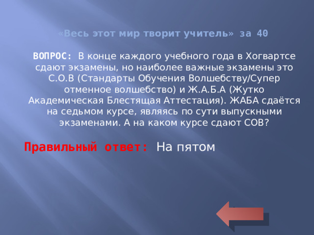 « Весь этот мир творит учитель » за 40 ВОПРОС: В конце каждого учебного года в Хогвартсе сдают экзамены, но наиболее важные экзамены это С.О.В (Стандарты Обучения Волшебству/Супер отменное волшебство) и Ж.А.Б.А (Жутко Академическая Блестящая Аттестация). ЖАБА сдаётся на седьмом курсе, являясь по сути выпускными экзаменами. А на каком курсе сдают СОВ? Правильный ответ: На пятом