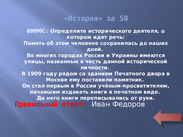 «История» за 50 ВОПРОС: Определите исторического деятеля, о котором идет речь: Память об этом человеке сохранилась до наших дней. Во многих городах России и Украины имеются улицы, названные в честь данной исторической личности. В 1909 году рядом со зданием Печатного двора в Москве ему поставили памятник. Он стал первым в России учёным-просветителем, начавшим издавать книги в печатном виде. До него книги переписывались от руки. Правильный ответ: Иван Федоров