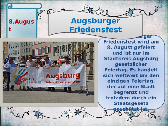 8. August Augsburger Friedensfest Das Augsburger Friedensfest wird am 8. August gefeiert und ist nur im Stadtkreis Augsburg gesetzlicher Feiertag. Es handelt sich weltweit um den einzigen Feiertag, der auf eine Stadt begrenzt und trotzdem durch ein Staatsgesetz geschützt ist.