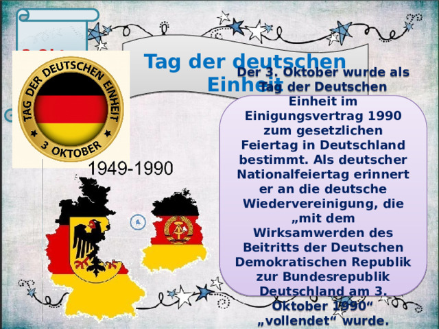 3.Oktober  Tag der deutschen Einheit Der 3. Oktober wurde als Tag der Deutschen Einheit im Einigungsvertrag 1990 zum gesetzlichen Feiertag in Deutschland bestimmt. Als deutscher Nationalfeiertag erinnert er an die deutsche Wiedervereinigung, die „mit dem Wirksamwerden des Beitritts der Deutschen Demokratischen Republik zur Bundesrepublik Deutschland am 3. Oktober 1990“ „vollendet“ wurde.