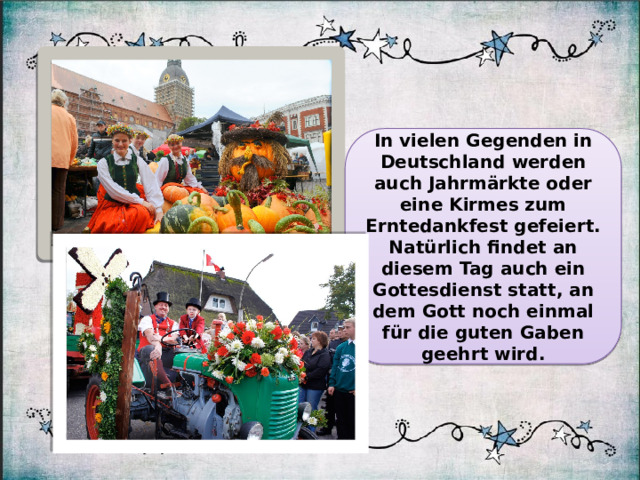 In vielen Gegenden in Deutschland werden auch Jahrmärkte oder eine Kirmes zum Erntedankfest gefeiert. Natürlich findet an diesem Tag auch ein Gottesdienst statt, an dem Gott noch einmal für die guten Gaben geehrt wird.