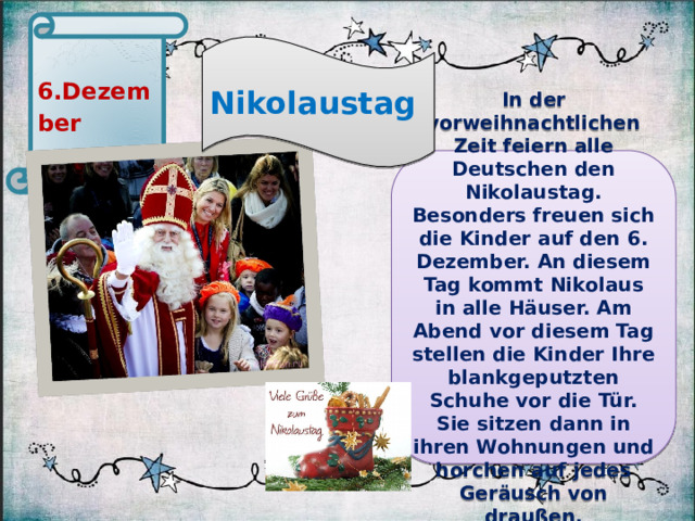 6.Dezember Nikolaustag In der vorweihnachtlichen Zeit feiern alle Deutschen den Nikolaustag. Besonders freuen sich die Kinder auf den 6. Dezember. An diesem Tag kommt Nikolaus in alle Häuser. Am Abend vor diesem Tag stellen die Kinder Ihre blankgeputzten Schuhe vor die Tür. Sie sitzen dann in ihren Wohnungen und horchen auf jedes Geräusch von draußen.