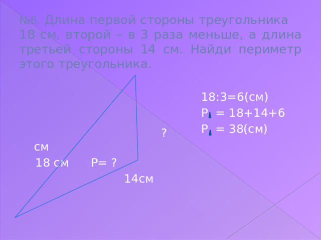 № 6. Длина первой стороны треугольника 18 см, второй – в 3 раза меньше, а длина третьей стороны 14 см. Найди периметр этого треугольника.  ? см  18 см Р= ?  14см 18:3=6(см) Р = 18+14+6 Р = 38(см)