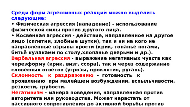 Среди форм агрессивных реакций можно выделить следующие: • Физическая агрессия (нападение) - использование физической силы против другого лица. • Косвенная агрессия - действие, направленное на другое лицо (сплетни, злобные шутки), так и ни на кого не направленные взрывы ярости (крик, топанье ногами, битьё кулаками по столу,хлопанье дверьми и др.). Вербальная агрессия - выражение негативных чувств как черезформу (крик, визг, ссора), так и через содержание словесных ответов (угрозы, проклятия, ругань). Склонность к раздражению - готовность к проявлению при малейшем возбуждении, вспыльчивости, резкости, грубости. Негативизм - манера поведения, направленная против авторитета или руководства. Может нарастать от пассивного сопротивления до активной борьбы против установившихся законов и обычаев.