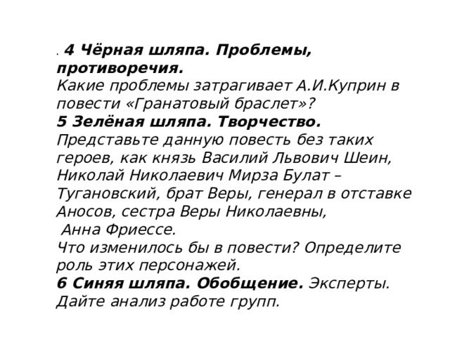 .  4 Чёрная шляпа. Проблемы, противоречия. Какие проблемы затрагивает А.И.Куприн в повести «Гранатовый браслет»? 5 Зелёная шляпа. Творчество. Представьте данную повесть без таких героев, как князь Василий Львович Шеин, Николай Николаевич Мирза Булат –Тугановский, брат Веры, генерал в отставке Аносов, сестра Веры Николаевны,  Анна Фриессе. Что изменилось бы в повести? Определите роль этих персонажей. 6 Синяя шляпа. Обобщение. Эксперты. Дайте анализ работе групп.  