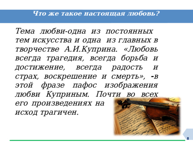 Что же такое настоящая любовь? Тема любви-одна из постоянных тем искусства и одна из главных в творчестве А.И.Куприна. «Любовь всегда трагедия, всегда борьба и достижение, всегда радость и страх, воскрешение и смерть», - в этой фразе пафос изображения любви Куприным. Почти во всех его произведениях на эту тему исход трагичен.