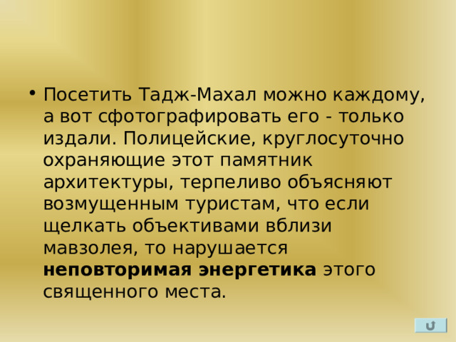 Посетить Тадж-Махал можно каждому, а вот сфотографировать его - только издали. Полицейские, круглосуточно охраняющие этот памятник архитектуры, терпеливо объясняют возмущенным туристам, что если щелкать объективами вблизи мавзолея, то нарушается неповторимая энергетика этого священного места.