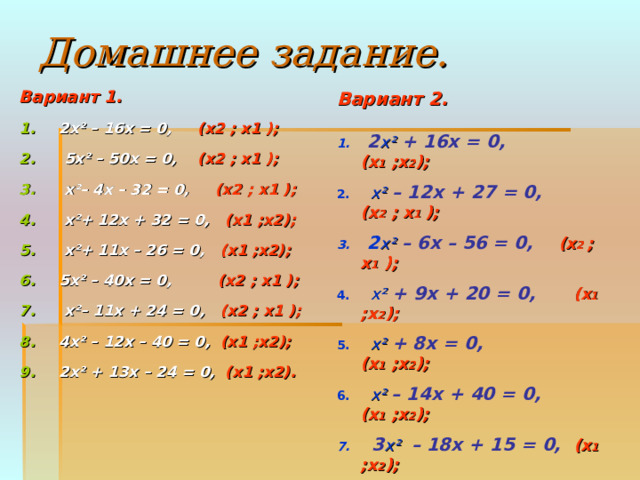 Домашнее задание. Вариант 1.  2х ² – 16x = 0,  (x2 ; x1 );   5 х ² – 50x = 0,  (x2 ; x1 );  х ² – 4x – 32 = 0, (x2 ; x1 );  х ² + 12x + 32 = 0, (x1 ;x2);  х ² + 11x – 26 = 0, (x1 ;x2); 5 х ² – 40x = 0, (x2 ; x1 );   х ² – 11x + 24 = 0, (x2 ; x1 ); 4 х ² – 12x – 40 = 0, (x1 ;x2); 2 х ² + 13x – 24 = 0, (x1 ;x2).  Вариант 2 .   1.  2 х ² + 16x = 0,  (x 1 ;x 2 ); 2.  х ² – 12x + 27 = 0,  (x 2 ; x 1 ); 3. 2 х ² – 6x – 56 = 0,  (x 2 ; x 1 ); 4.  х ² + 9x + 20 = 0,  (x 1 ;x 2 ); 5.  х ²  + 8x = 0,  (x 1 ;x 2 ); 6.  х ²  – 14x + 40 = 0,  (x 1 ;x 2 ); 7. 3 х ²  – 18x + 15 = 0,  (x 1 ;x 2 ); 8. 4 х ² – 24x + 32 = 0,  (x 1 ;x 2 ); 9.  х ²  – 3x + 2,25 = 0,  (x 1 ;x 2 );