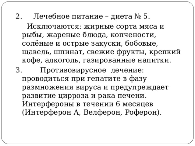 2. Лечебное питание – диета № 5.  Исключаются: жирные сорта мяса и рыбы, жареные блюда, копчености, солёные и острые закуски, бобовые, щавель, шпинат, свежие фрукты, крепкий кофе, алкоголь, газированные напитки.  3. Противовирусное лечение: проводиться при гепатите в фазу размножения вируса и предупреждает развитие цирроза и рака печени. Интерфероны в течении 6 месяцев (Интерферон А, Велферон, Роферон).