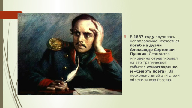 В  1837 году  случилось непоправимое несчастье : погиб на дуэли Александр Сергеевич Пушкин . Лермонтов мгновенно отреагировал на это трагическое событие  стихотворением «Смерть поэта» . За несколько дней эти стихи облетели всю Россию.