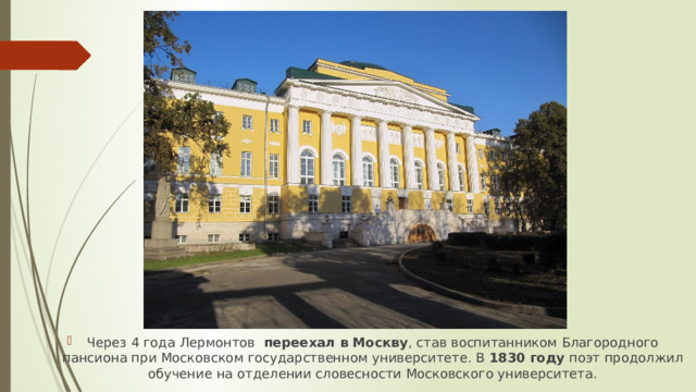 Через 4 года Лермонтов   переехал в Москву , став воспитанником Благородного пансиона при Московском государственном университете. В  1830 году  поэт продолжил обучение на отделении словесности Московского университета.