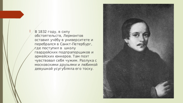 В 1832 году, в силу обстоятельств, Лермонтов оставил учёбу в университете и перебрался в Санкт-Петербург, где поступил в школу гвардейских подпрапорщиков и армейских юнкеров. Там поэт чувствовал себя чужим. Разлука с московскими друзьями и любимой девушкой усугубляла его тоску.