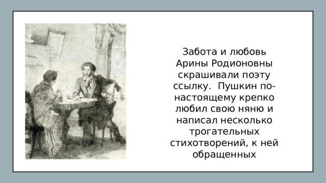 Забота и любовь Арины Родионовны скрашивали поэту ссылку. Пушкин по-настоящему крепко любил свою няню и написал несколько трогательных стихотворений, к ней обращенных