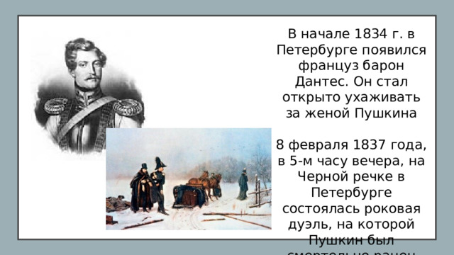 В начале 1834 г. в Петербурге появился француз барон Дантес. Он стал открыто ухаживать за женой Пушкина 8 февраля 1837 года, в 5-м часу вечера, на Черной речке в Петербурге состоялась роковая дуэль, на которой Пушкин был смертельно ранен