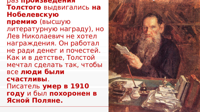 Несколько раз  произведения Толстого  выдвигались  на Нобелевскую премию  (высшую литературную награду), но Лев Николаевич не хотел награждения. Он работал не ради денег и почестей. Как и в детстве, Толстой мечтал сделать так, чтобы все  люди были счастливы .  Писатель  умер в 1910 году  и был  похоронен в Ясной Поляне. 1 1
