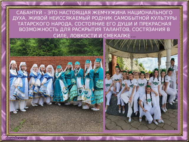 Сабантуй – это настоящая жемчужина национального духа, живой неиссякаемый родник самобытной культуры татарского народа, состояние его души и прекрасная возможность для раскрытия талантов, состязания в силе, ловкости и смекалке …