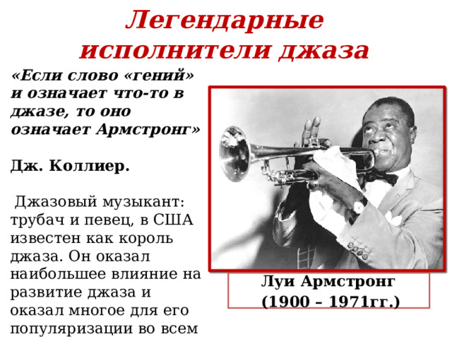 Легендарные исполнители джаза   «Если слово «гений» и означает что-то в джазе, то оно означает Армстронг»  Дж. Коллиер .    Джазовый музыкант: трубач и певец, в США известен как король джаза. Он оказал наибольшее влияние на развитие джаза и оказал многое для его популяризации во всем мире. Луи Армстронг (1900 – 1971гг.)