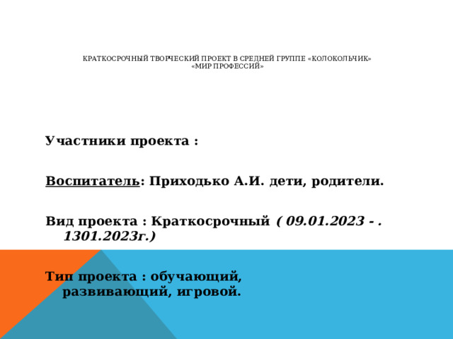 Краткосрочный творческий проект в средней группе «Колокольчик»  «Мир профессий»   Участники проекта :   Воспитатель : Приходько А.И. дети, родители.   Вид проекта : Краткосрочный ( 09.01.2023 - . 1301.2023г.)   Тип проекта : обучающий, развивающий, игровой.