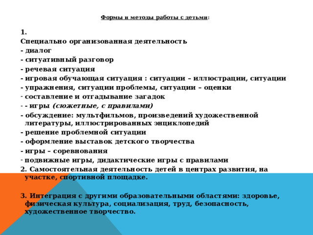 Формы и методы работы с детьми :  1. Специально организованная деятельность - диалог - ситуативный разговор - речевая ситуация - игровая обучающая ситуация : ситуации – иллюстрации, ситуации - упражнения, ситуации проблемы, ситуации – оценки составление и отгадывание загадок - игры  (сюжетные, с правилами) - обсуждение: мультфильмов, произведений художественной литературы, иллюстрированных энциклопедий - решение проблемной ситуации - оформление выставок детского творчества - игры – соревнования подвижные игры, дидактические игры с правилами 2. Самостоятельная деятельность детей в центрах развития, на участке, спортивной площадке.  3. Интеграция с другими образовательными областями: здоровье, физическая культура, социализация, труд, безопасность, художественное творчество.