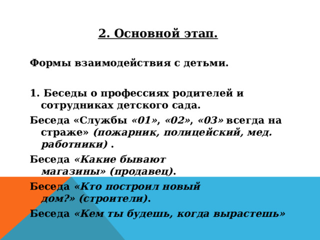 2. Основной этап.  Формы взаимодействия с детьми.  1. Беседы о профессиях родителей и сотрудниках детского сада. Беседа «Службы  «01» ,  «02» ,  «03»  всегда на страже»  (пожарник, полицейский, мед. работники)  . Беседа  «Какие бывают магазины»   (продавец) . Беседа  «Кто построил новый дом?»   (строители) . Беседа  «Кем ты будешь, когда вырастешь»