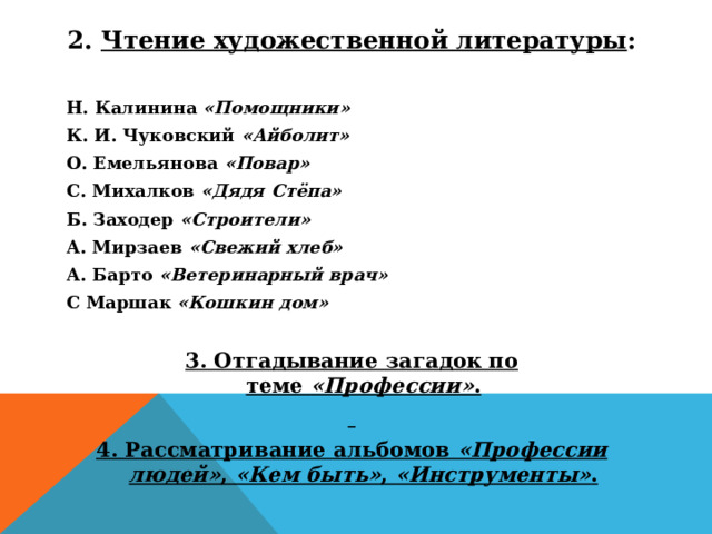 2.  Чтение художественной литературы :  Н. Калинина  «Помощники» К. И. Чуковский  «Айболит» О. Емельянова  «Повар» С. Михалков  «Дядя Стёпа» Б. Заходер  «Строители» А. Мирзаев  «Свежий хлеб» А. Барто  «Ветеринарный врач» С Маршак  «Кошкин дом»   3. Отгадывание загадок по теме  «Профессии» .   4. Рассматривание альбомов  «Профессии людей» ,  «Кем быть» ,  «Инструменты» .