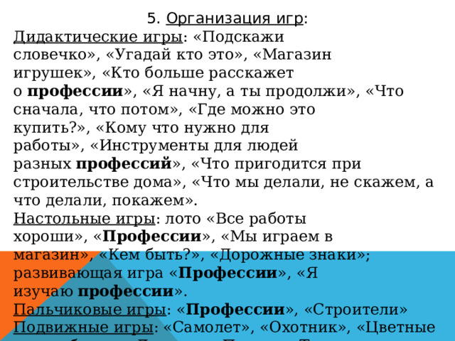 5.  Организация игр : Дидактические игры : «Подскажи словечко», «Угадай кто это», «Магазин игрушек», «Кто больше расскажет о  профессии », «Я начну, а ты продолжи», «Что сначала, что потом», «Где можно это купить?», «Кому что нужно для работы», «Инструменты для людей разных  профессий », «Что пригодится при строительстве дома», «Что мы делали, не скажем, а что делали, покажем». Настольные игры : лото «Все работы хороши», « Профессии », «Мы играем в магазин», «Кем быть?», «Дорожные знаки»; развивающая игра « Профессии », «Я изучаю  профессии ». Пальчиковые игры : « Профессии », «Строители» Подвижные игры : «Самолет», «Охотник», «Цветные автомобили», «Доктор», «Поезд», «Такси». Сюжетно-ролевые игры : «Строители», «Больница», «Повар», «Автобус», «Магазин», «Парикмахерская», « Полицейский»