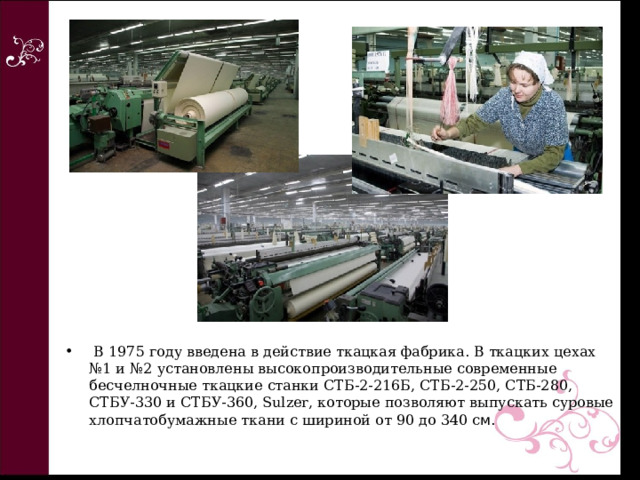   В 1975 году введена в действие ткацкая фабрика. В ткацких цехах №1 и №2 установлены высокопроизводительные современные бесчелночные ткацкие станки СТБ-2-216Б, СТБ-2-250, СТБ-280, СТБУ-330 и СТБУ-360, Sulzer, которые позволяют выпускать суровые хлопчатобумажные ткани с шириной от 90 до 340 с м.