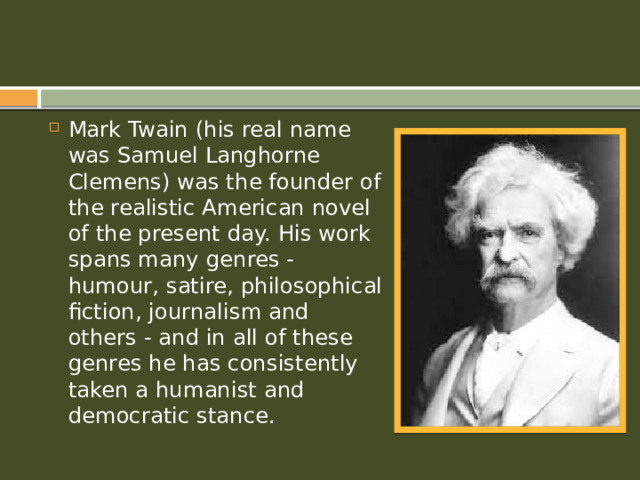 Mark Twain (his real name was Samuel Langhorne Clemens) was the founder of the realistic American novel of the present day. His work spans many genres - humour, satire, philosophical fiction, journalism and others - and in all of these genres he has consistently taken a humanist and democratic stance.