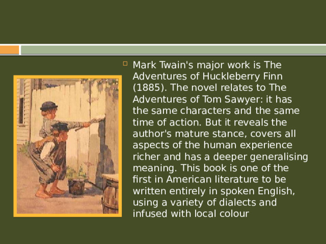 Mark Twain's major work is The Adventures of Huckleberry Finn (1885). The novel relates to The Adventures of Tom Sawyer: it has the same characters and the same time of action. But it reveals the author's mature stance, covers all aspects of the human experience richer and has a deeper generalising meaning. This book is one of the first in American literature to be written entirely in spoken English, using a variety of dialects and infused with local colour