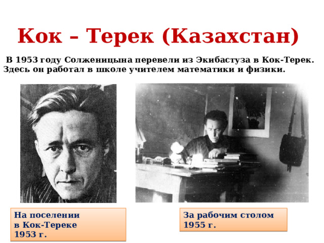 Кок – Терек (Казахстан)  В 1953 году Солженицына перевели из Экибастуза в Кок-Терек. Здесь он работал в школе учителем математики и физики. На поселении в Кок-Тереке 1953 г. За рабочим столом 1955 г.