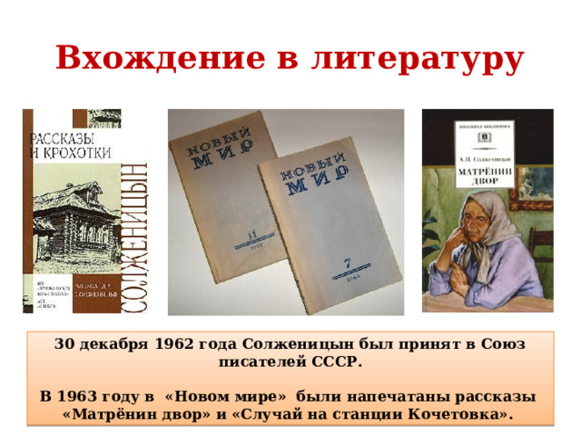 Вхождение в литературу   30 декабря 1962 года Солженицын был принят в Союз писателей СССР.  В 1963 году в «Новом мире» были напечатаны рассказы «Матрёнин двор» и «Случай на станции Кочетовка».