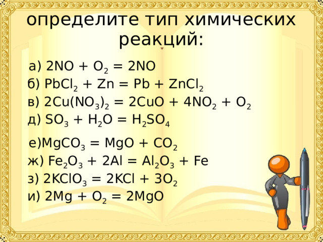определите тип химических реакций:       а) 2NO + O 2  = 2NO  б) PbCl 2  + Zn = Pb + ZnCl 2  в) 2Cu(NO 3 ) 2  = 2CuO + 4NO 2  + O 2  д) SO 3  + H 2 O = H 2 SO 4  е)MgCO 3  = MgO + CO 2  ж) Fe 2 O 3  + 2Al = Al 2 O 3  + Fe  з) 2KClO 3  = 2KCl + 3O 2  и) 2Mg + O 2  = 2MgO