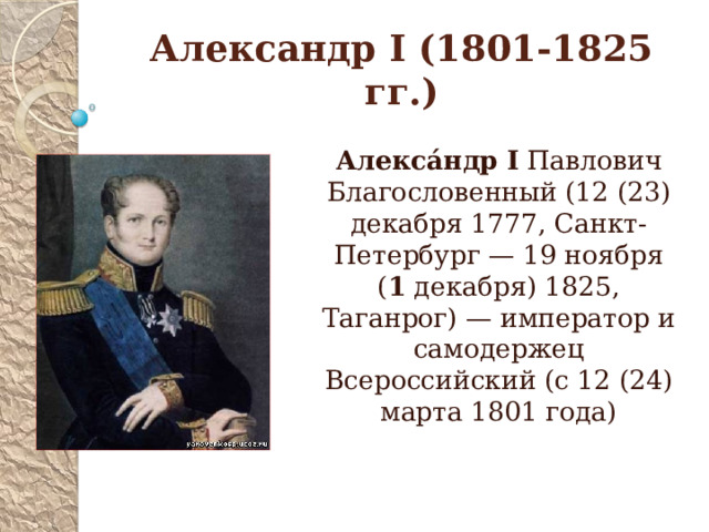 Александр I (1801-1825 гг.) Алекса́ндр  I Павлович Благословенный (12 (23) декабря 1777, Санкт-Петербург — 19 ноября ( 1 декабря) 1825, Таганрог) — император и самодержец Всероссийский (с 12 (24) марта 1801 года)